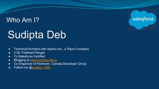 Who Am I?
Sudipta Deb
● Technical Architect with Appirio Inc., a Wipro Company
● 2.5X Trailhead Ranger
● 7x Salesforce Certified
● Blogging at www.sudipta-deb.in
● Co-Organizer of Kitchener, Canada Developer Group
● Follow me @sudipta_1984
 