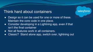 Think hard about containers
● Design so it can be used for one or more of these.
Maintain the core code in one place.
● Consider developing in a Lightning app, even if that
isn’t the final container
● Not all features work in all containers.
● Classic? Stand alone app, switch over, lightning out
 