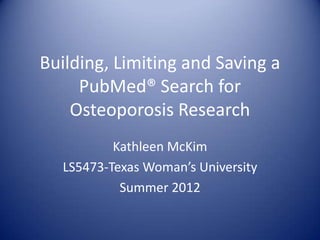 Building, Limiting and Saving a
     PubMed® Search for
    Osteoporosis Research
          Kathleen McKim
  LS5473-Texas Woman’s University
           Summer 2012
 
