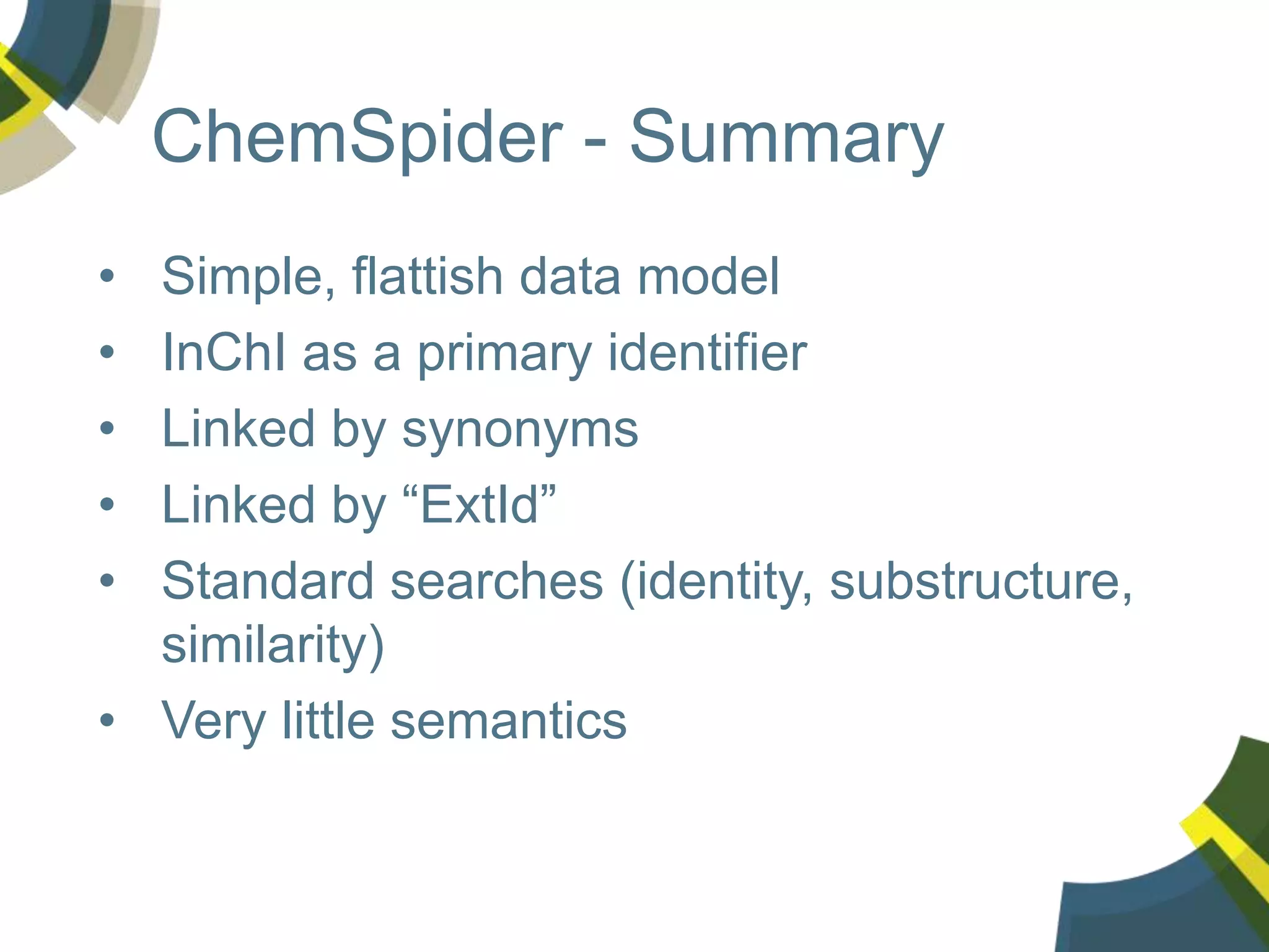 ChemSpider - Summary
• Simple, flattish data model
• InChI as a primary identifier
• Linked by synonyms
• Linked by “ExtId”
• Standard searches (identity, substructure,
similarity)
• Very little semantics
 