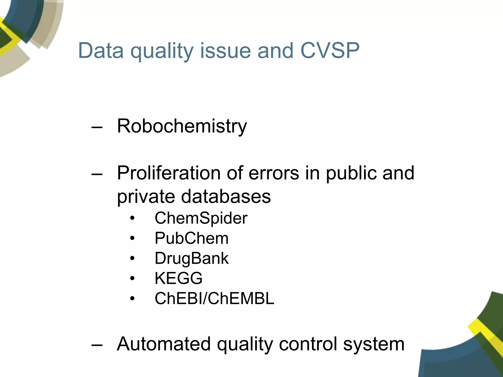 Data quality issue and CVSP
– Robochemistry
– Proliferation of errors in public and
private databases
• ChemSpider
• PubChem
• DrugBank
• KEGG
• ChEBI/ChEMBL
– Automated quality control system
 