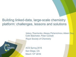 Building linked-data, large-scale chemistry
platform: challenges, lessons and solutions
Valery Tkachenko, Alexey Pshenichnov, Aileen Day,
Colin Batchelor, Peter Corbett
Royal Society of Chemistry
ACS Spring 2016
San Diego, CA
March 13th 2016
 
