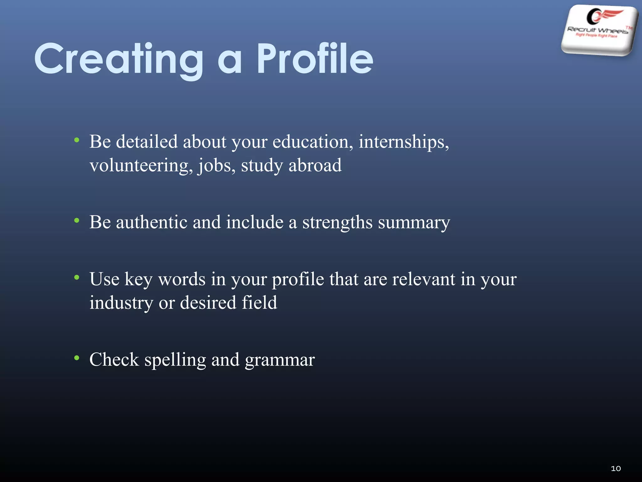 Creating a Profile
• Be detailed about your education, internships,
volunteering, jobs, study abroad
• Be authentic and include a strengths summary
• Use key words in your profile that are relevant in your
industry or desired field
• Check spelling and grammar
10
 