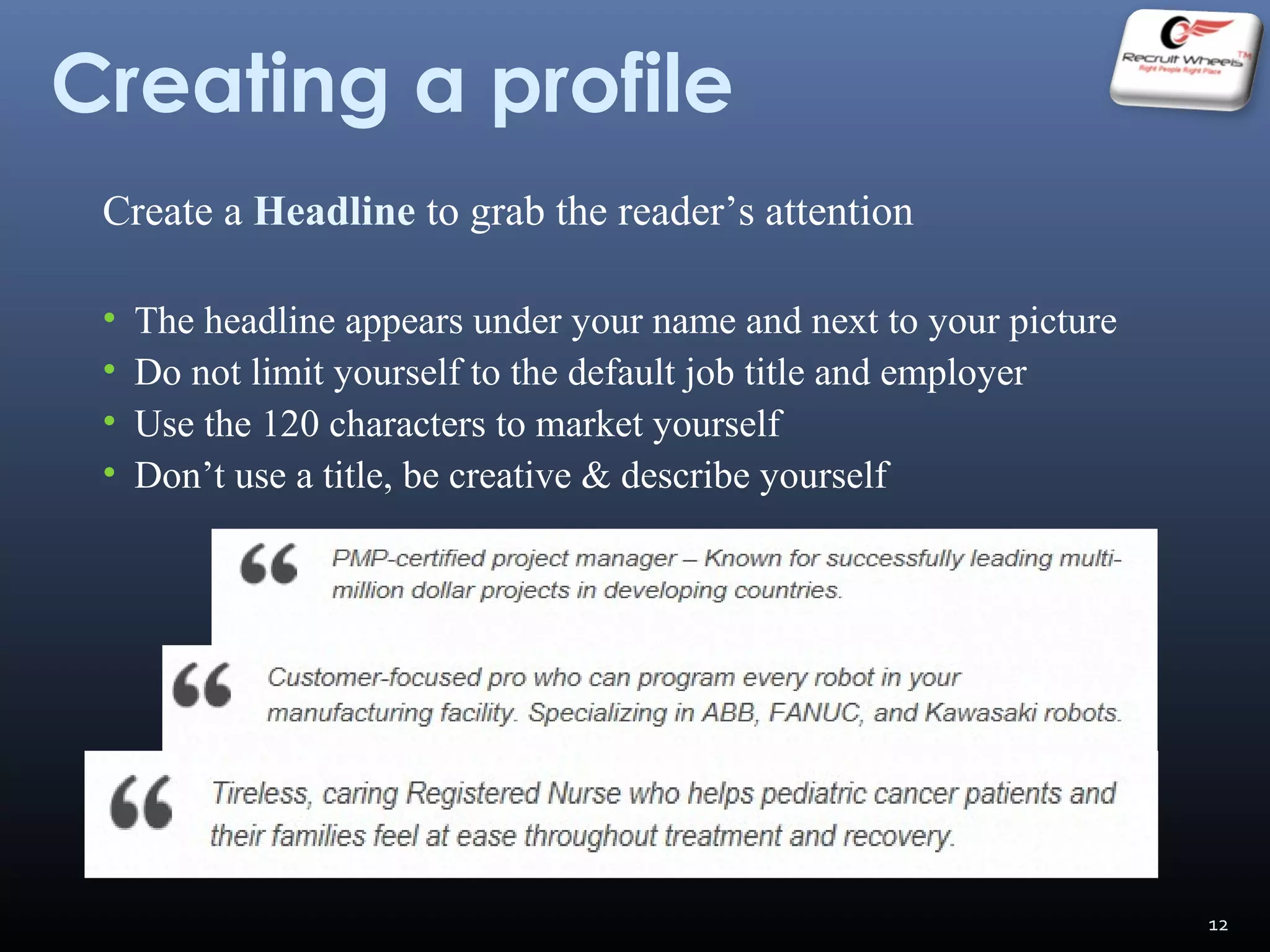 Creating a profile
Create a Headline to grab the reader’s attention
• The headline appears under your name and next to your picture
• Do not limit yourself to the default job title and employer
• Use the 120 characters to market yourself
• Don’t use a title, be creative & describe yourself
12
 