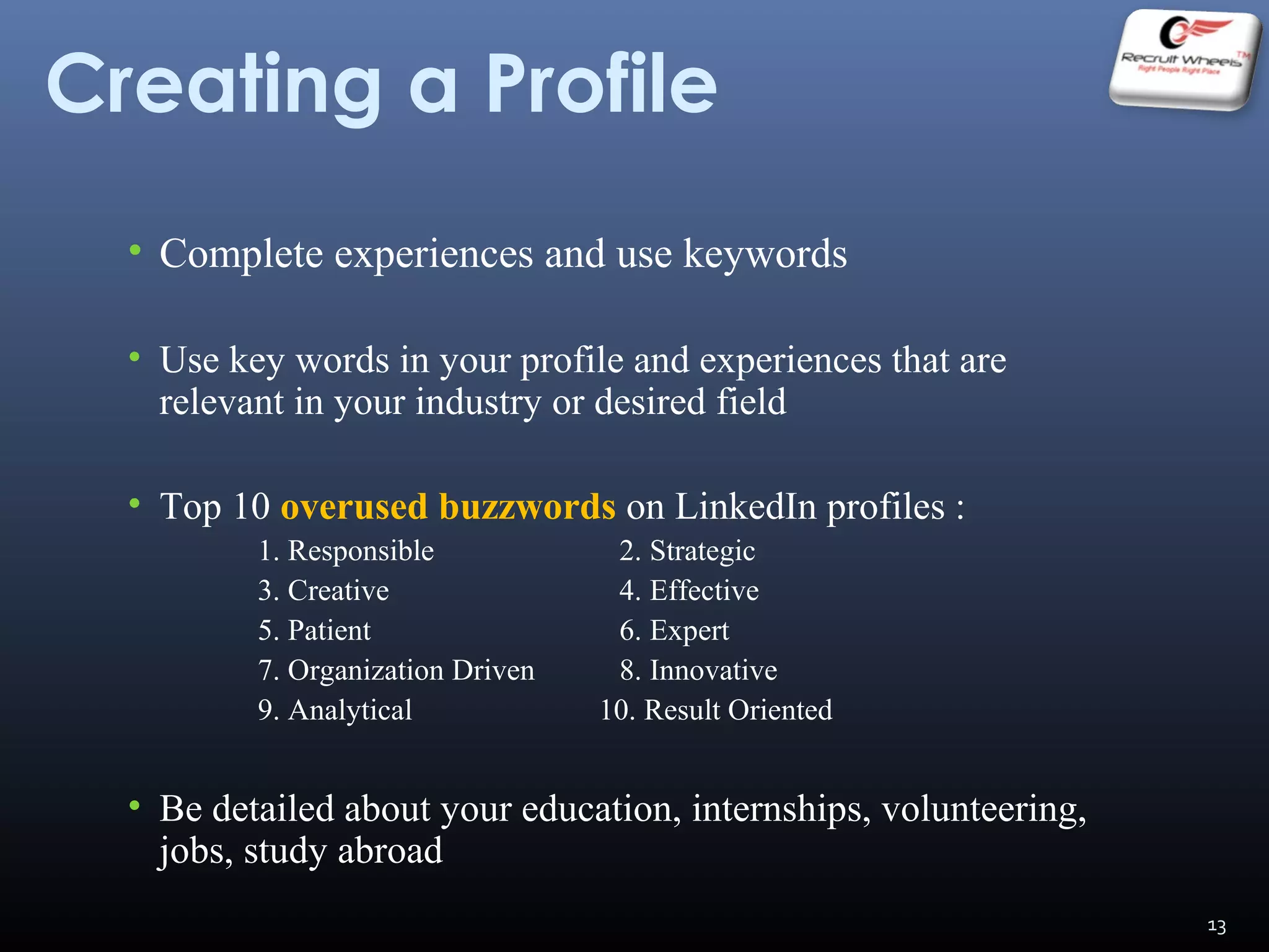 Creating a Profile
• Complete experiences and use keywords
• Use key words in your profile and experiences that are
relevant in your industry or desired field
• Top 10 overused buzzwords on LinkedIn profiles :
1. Responsible 2. Strategic
3. Creative 4. Effective
5. Patient 6. Expert
7. Organization Driven 8. Innovative
9. Analytical 10. Result Oriented
• Be detailed about your education, internships, volunteering,
jobs, study abroad
13
 