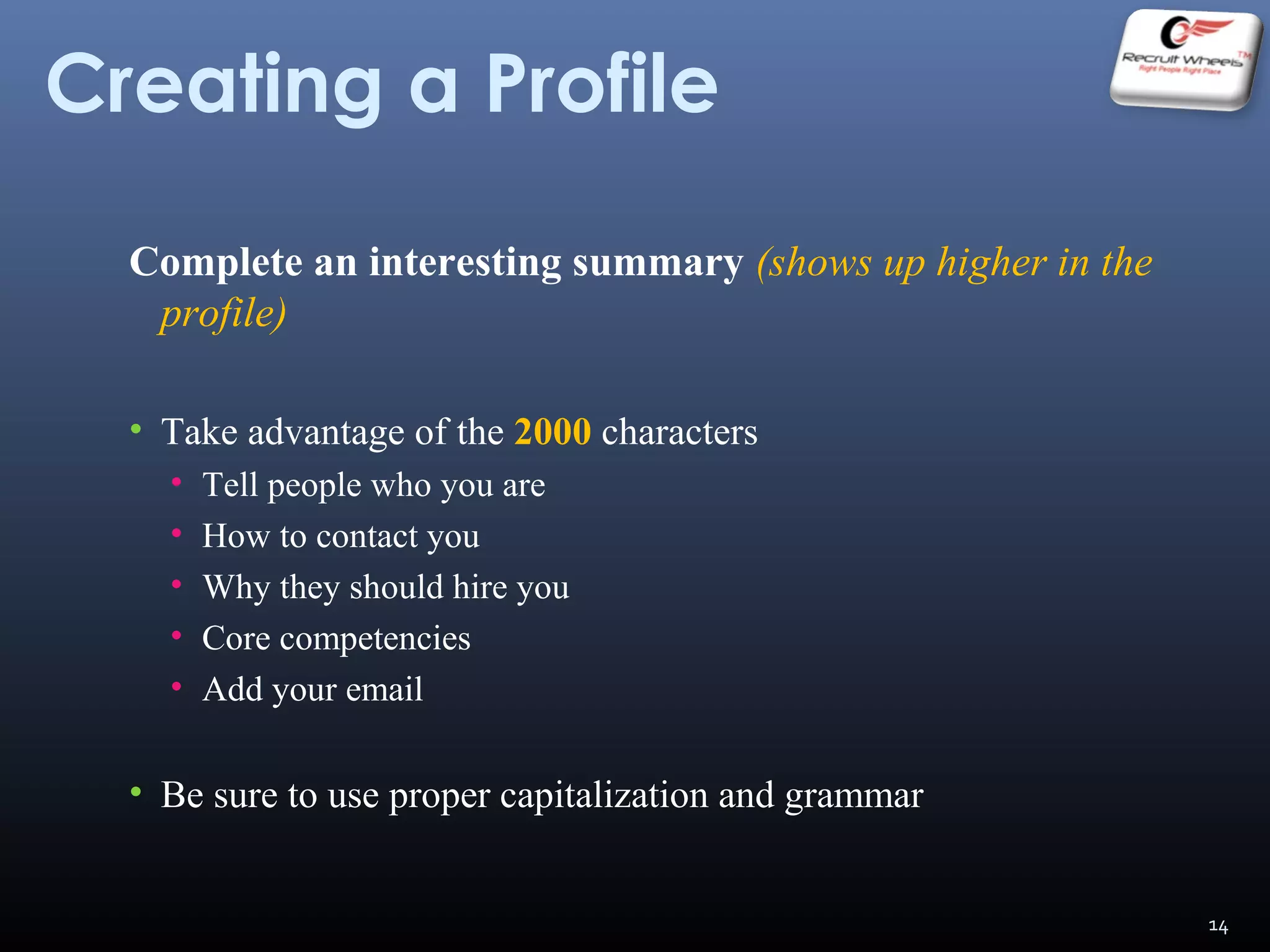 Creating a Profile
Complete an interesting summary (shows up higher in the
profile)
• Take advantage of the 2000 characters
• Tell people who you are
• How to contact you
• Why they should hire you
• Core competencies
• Add your email
• Be sure to use proper capitalization and grammar
14
 