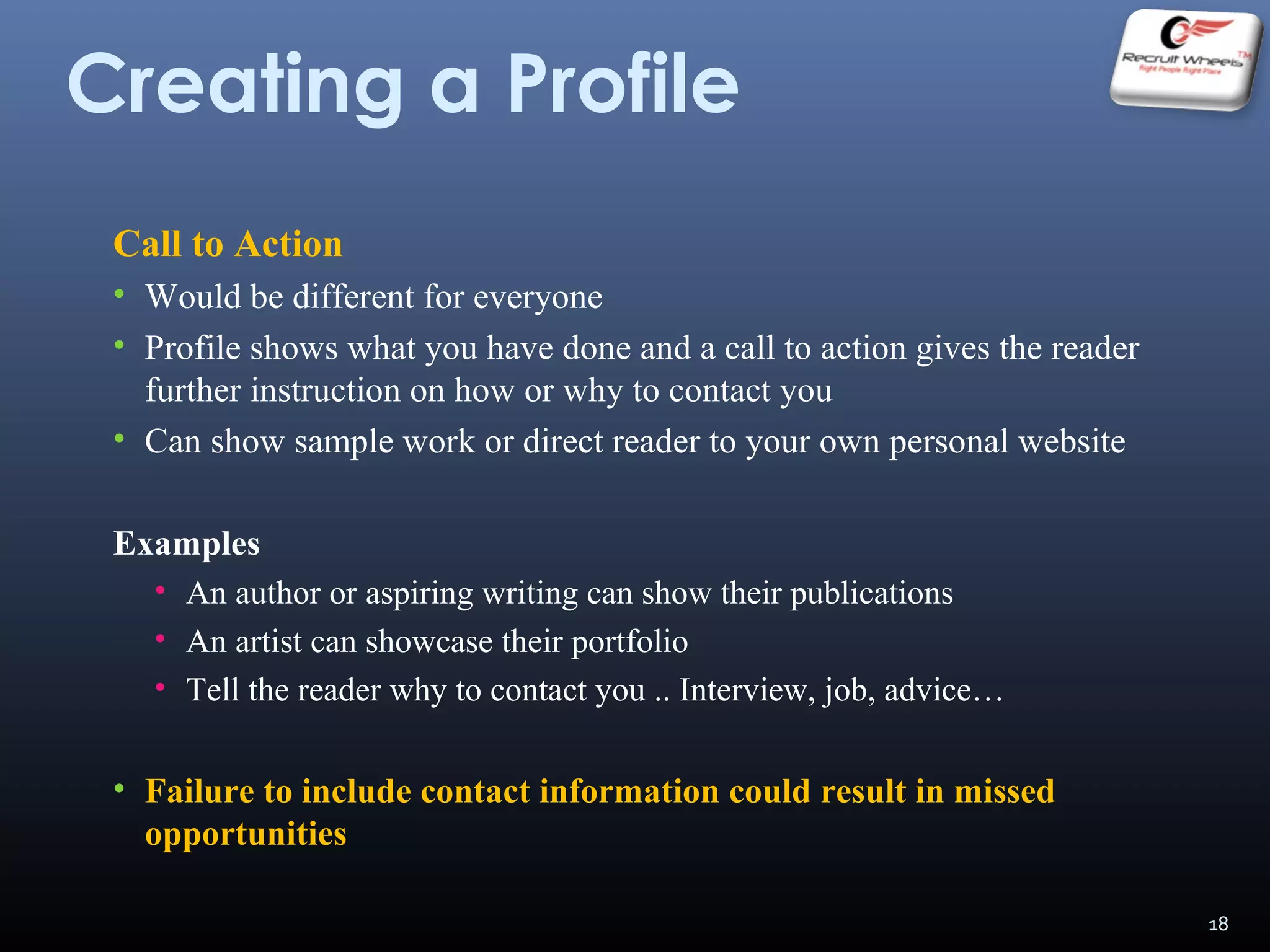 Creating a Profile
Call to Action
• Would be different for everyone
• Profile shows what you have done and a call to action gives the reader
further instruction on how or why to contact you
• Can show sample work or direct reader to your own personal website
Examples
• An author or aspiring writing can show their publications
• An artist can showcase their portfolio
• Tell the reader why to contact you .. Interview, job, advice…
• Failure to include contact information could result in missed
opportunities
18
 