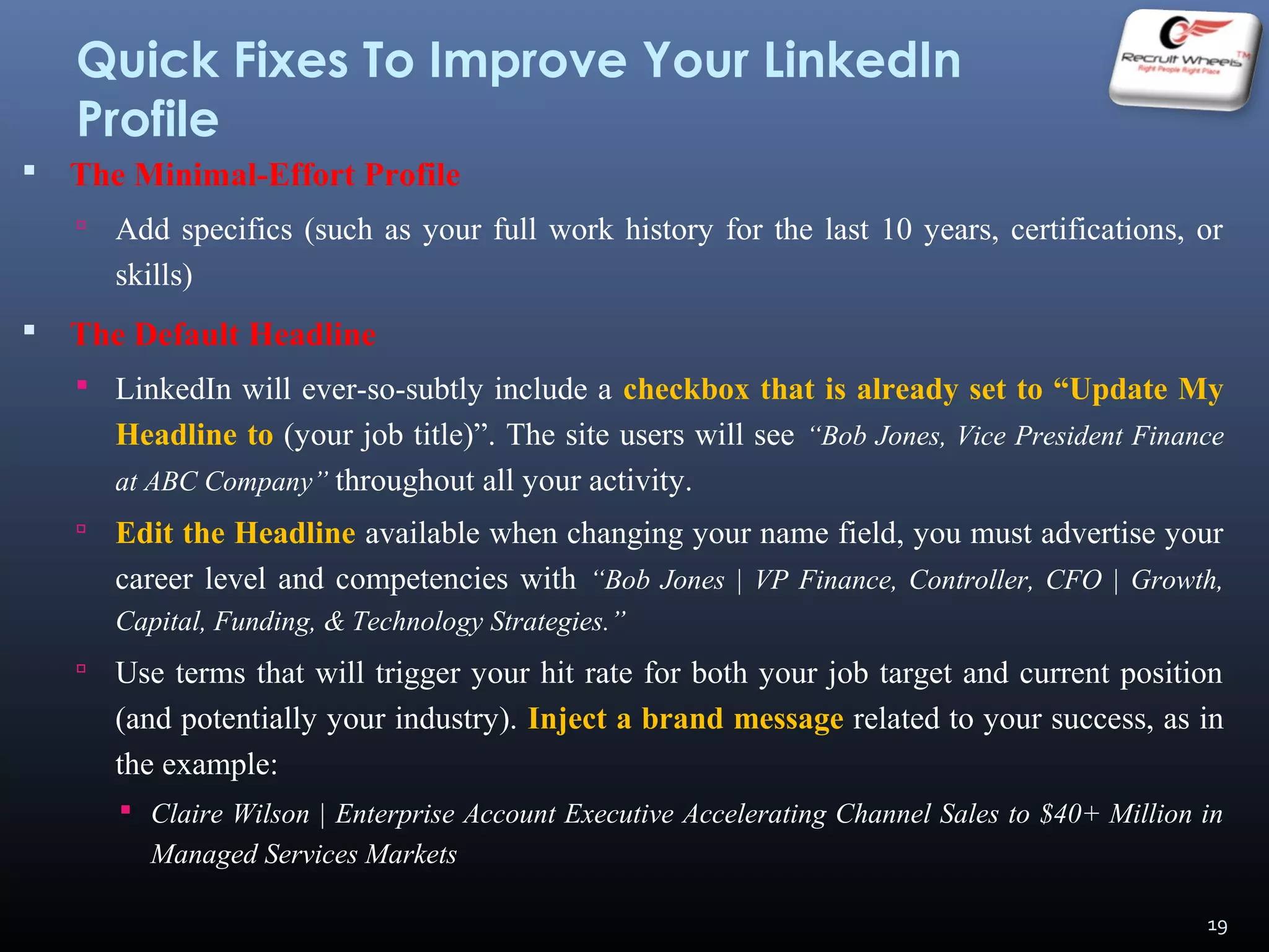 Quick Fixes To Improve Your LinkedIn
Profile
 The Minimal-Effort Profile
 Add specifics (such as your full work history for the last 10 years, certifications, or
skills)
 The Default Headline
 LinkedIn will ever-so-subtly include a checkbox that is already set to “Update My
Headline to (your job title)”. The site users will see “Bob Jones, Vice President Finance
at ABC Company” throughout all your activity.
 Edit the Headline available when changing your name field, you must advertise your
career level and competencies with “Bob Jones | VP Finance, Controller, CFO | Growth,
Capital, Funding, & Technology Strategies.”
 Use terms that will trigger your hit rate for both your job target and current position
(and potentially your industry). Inject a brand message related to your success, as in
the example:
 Claire Wilson | Enterprise Account Executive Accelerating Channel Sales to $40+ Million in
Managed Services Markets
19
 