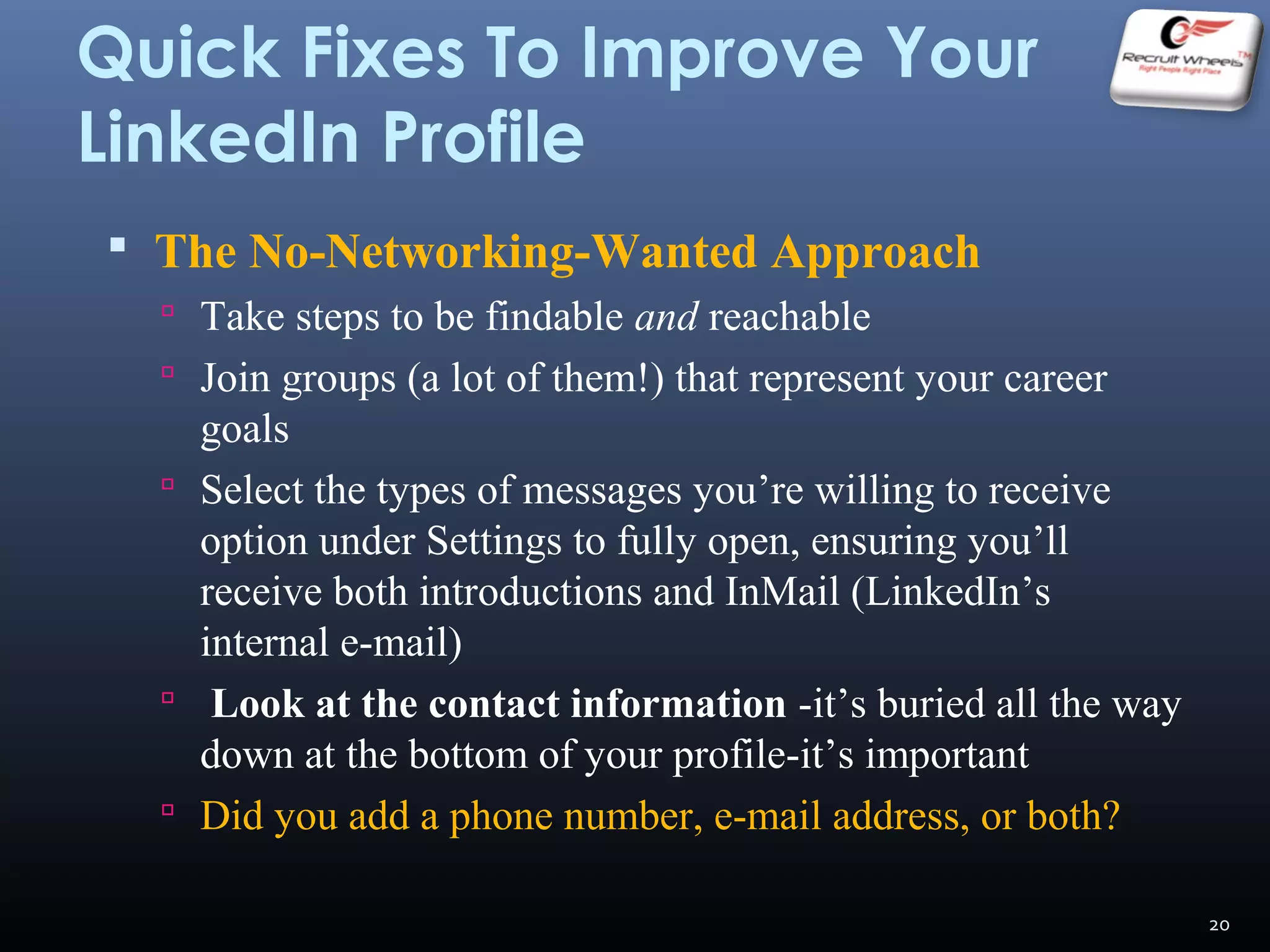 Quick Fixes To Improve Your
LinkedIn Profile
 The No-Networking-Wanted Approach
 Take steps to be findable and reachable
 Join groups (a lot of them!) that represent your career
goals
 Select the types of messages you’re willing to receive
option under Settings to fully open, ensuring you’ll
receive both introductions and InMail (LinkedIn’s
internal e-mail)
 Look at the contact information -it’s buried all the way
down at the bottom of your profile-it’s important
 Did you add a phone number, e-mail address, or both?
20
 