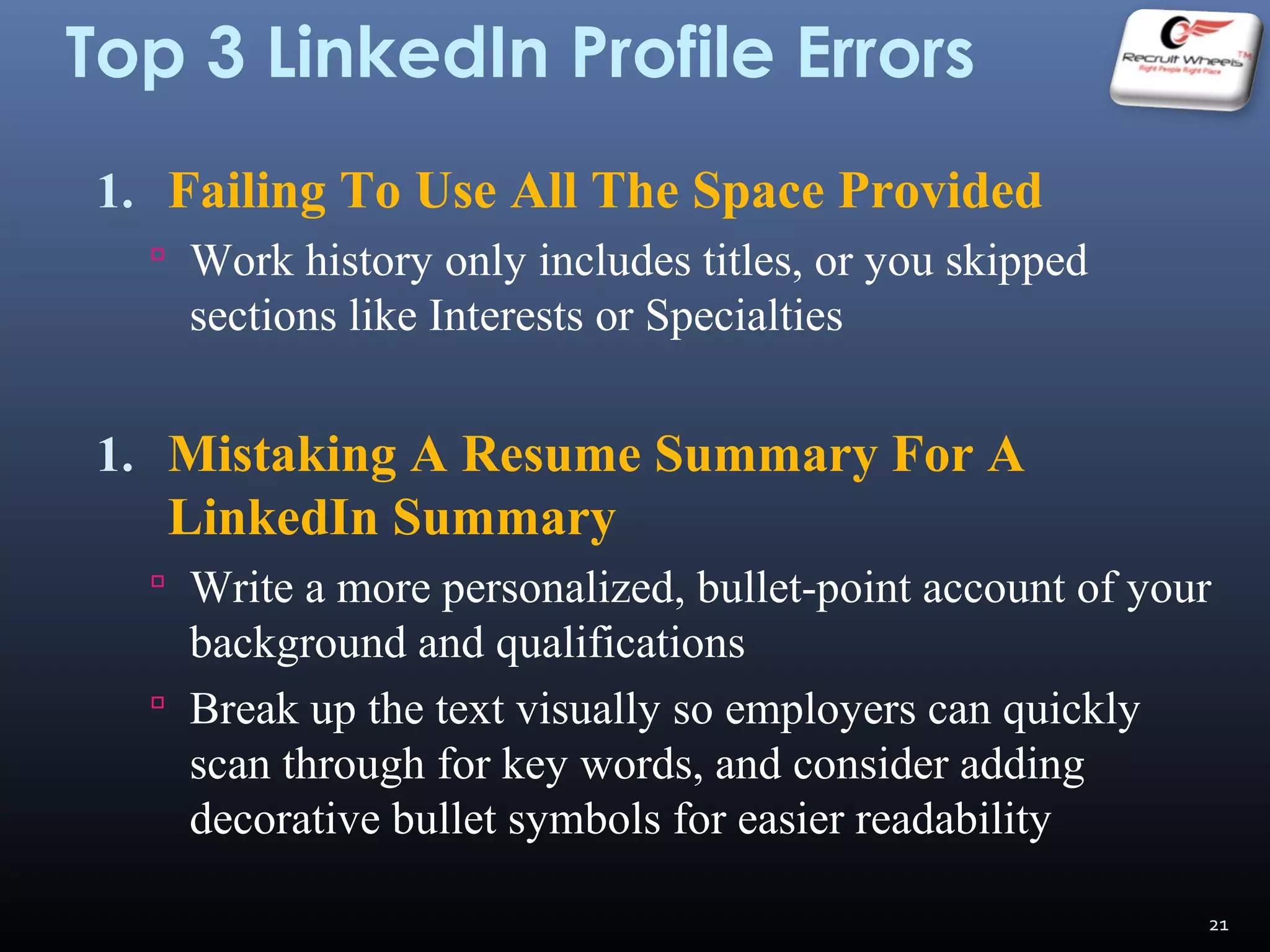 Top 3 LinkedIn Profile Errors
1. Failing To Use All The Space Provided
 Work history only includes titles, or you skipped
sections like Interests or Specialties
1. Mistaking A Resume Summary For A
LinkedIn Summary
 Write a more personalized, bullet-point account of your
background and qualifications
 Break up the text visually so employers can quickly
scan through for key words, and consider adding
decorative bullet symbols for easier readability
21
 