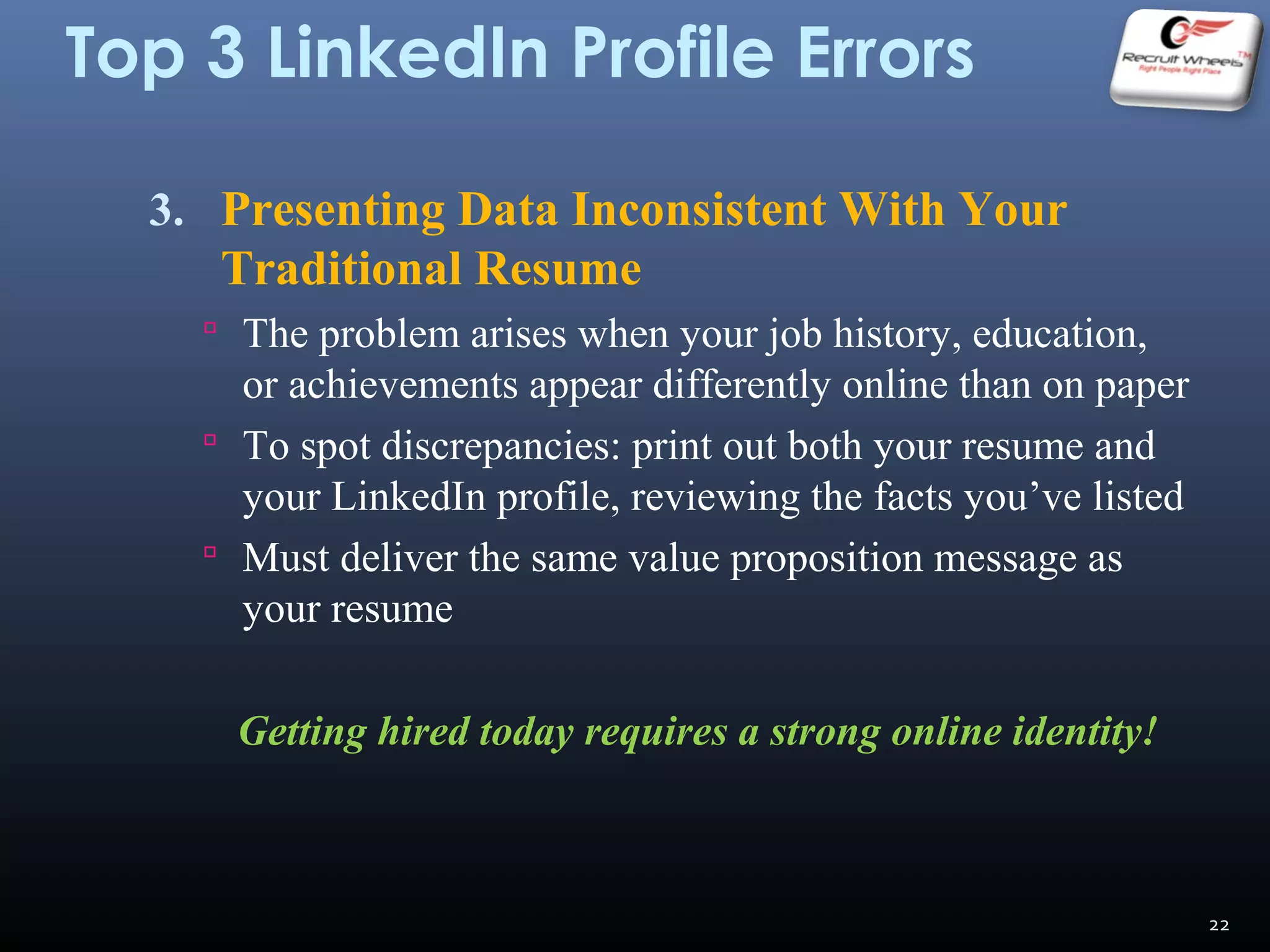 Top 3 LinkedIn Profile Errors
3. Presenting Data Inconsistent With Your
Traditional Resume
 The problem arises when your job history, education,
or achievements appear differently online than on paper
 To spot discrepancies: print out both your resume and
your LinkedIn profile, reviewing the facts you’ve listed
 Must deliver the same value proposition message as
your resume
Getting hired today requires a strong online identity!
22
 