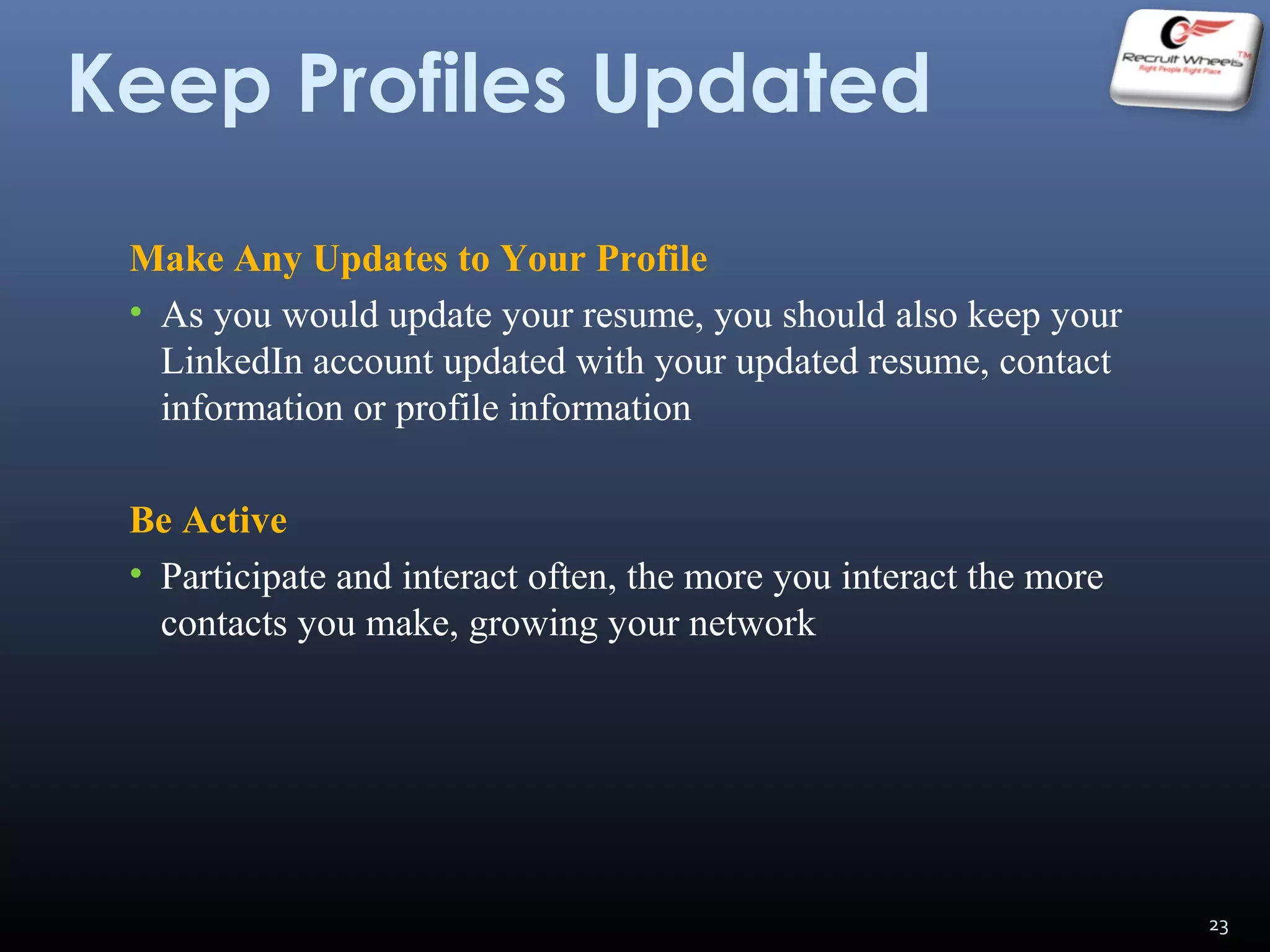 Keep Profiles Updated
Make Any Updates to Your Profile
• As you would update your resume, you should also keep your
LinkedIn account updated with your updated resume, contact
information or profile information
Be Active
• Participate and interact often, the more you interact the more
contacts you make, growing your network
23
 