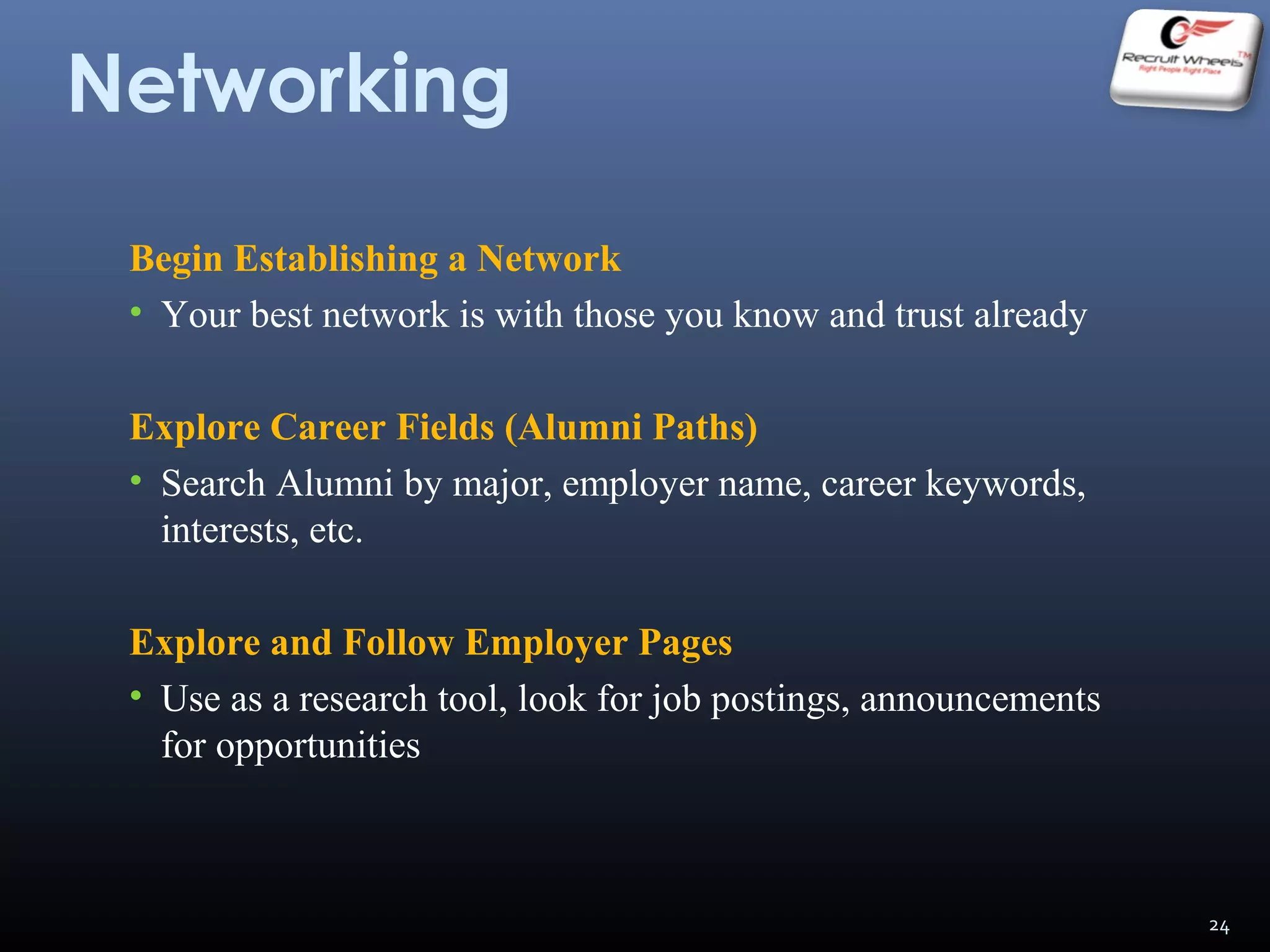 Networking
Begin Establishing a Network
• Your best network is with those you know and trust already
Explore Career Fields (Alumni Paths)
• Search Alumni by major, employer name, career keywords,
interests, etc.
Explore and Follow Employer Pages
• Use as a research tool, look for job postings, announcements
for opportunities
24
 