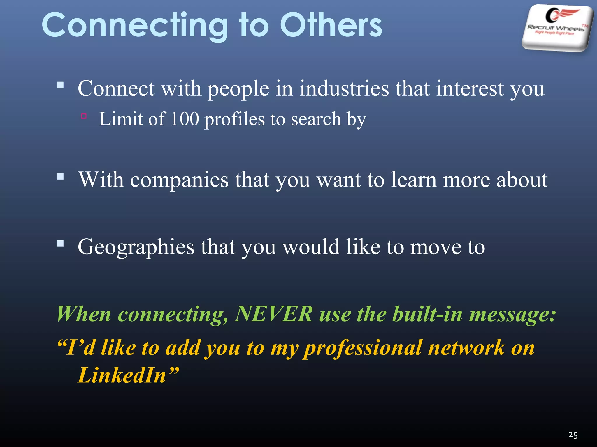 Connecting to Others
 Connect with people in industries that interest you
 Limit of 100 profiles to search by
 With companies that you want to learn more about
 Geographies that you would like to move to
When connecting, NEVER use the built-in message:
“I’d like to add you to my professional network on
LinkedIn”
25
 