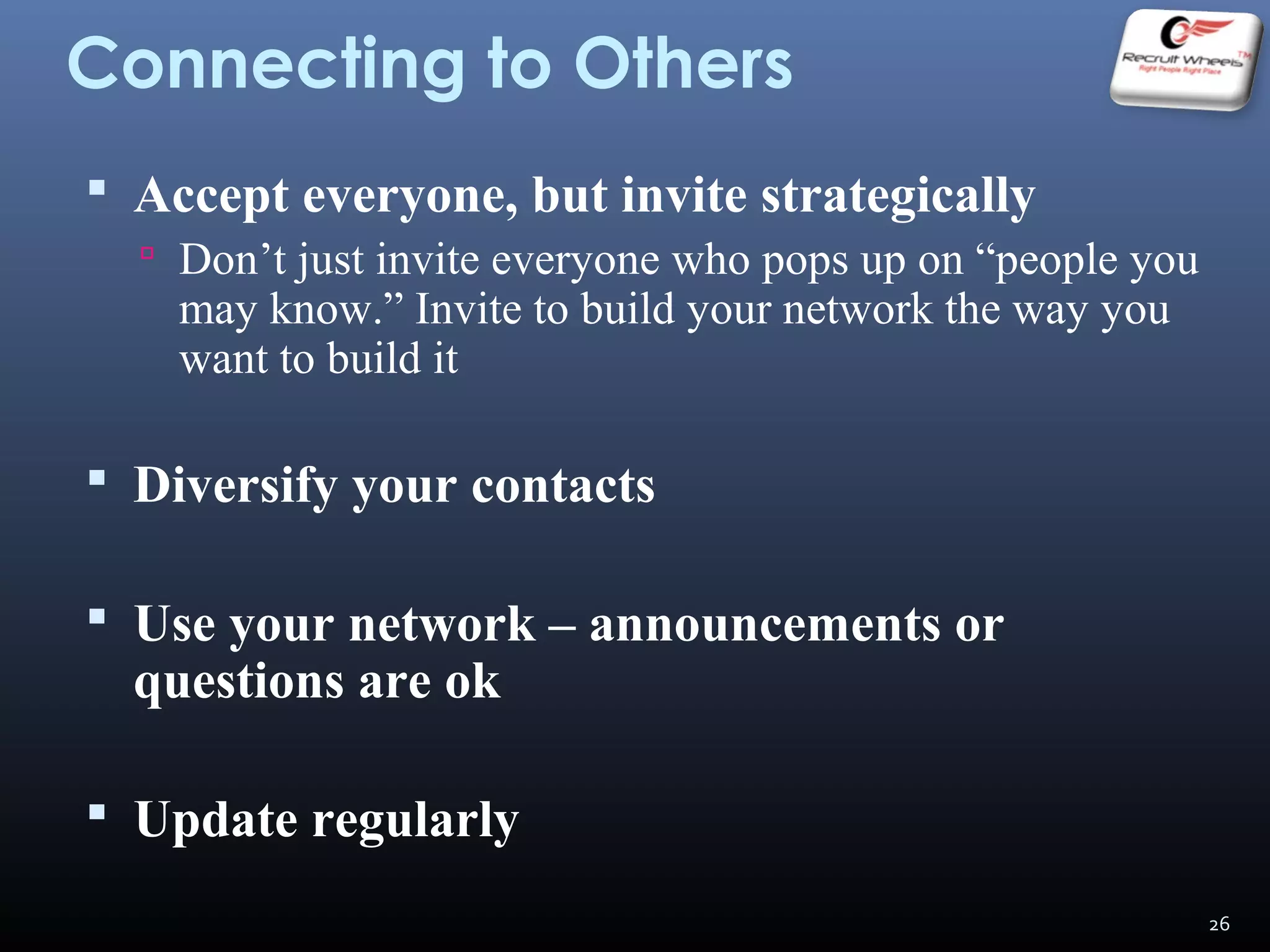 Connecting to Others
 Accept everyone, but invite strategically
 Don’t just invite everyone who pops up on “people you
may know.” Invite to build your network the way you
want to build it
 Diversify your contacts
 Use your network – announcements or
questions are ok
 Update regularly
26
 