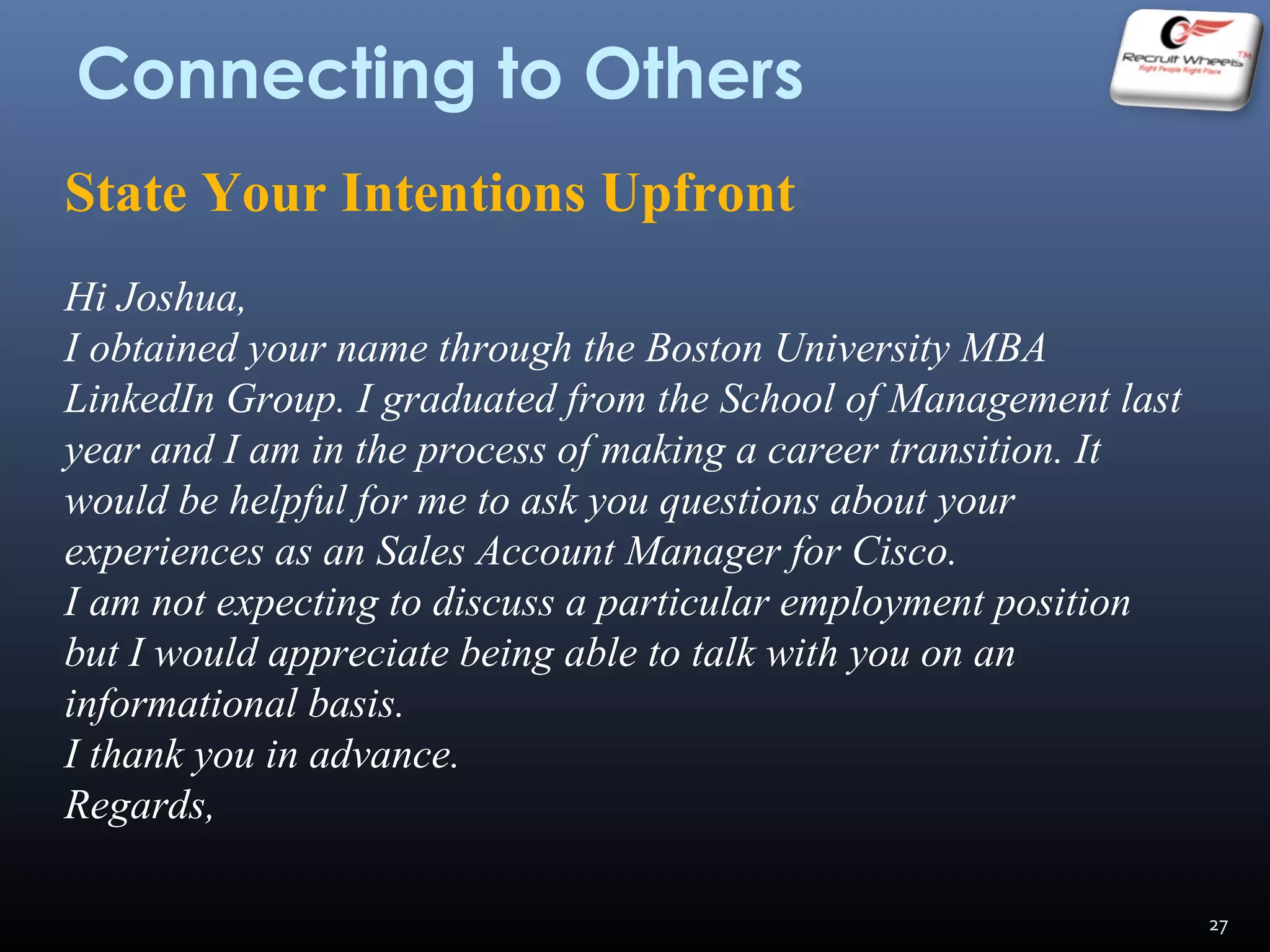 Connecting to Others
State Your Intentions Upfront
Hi Joshua,
I obtained your name through the Boston University MBA
LinkedIn Group. I graduated from the School of Management last
year and I am in the process of making a career transition. It
would be helpful for me to ask you questions about your
experiences as an Sales Account Manager for Cisco.
I am not expecting to discuss a particular employment position
but I would appreciate being able to talk with you on an
informational basis.
I thank you in advance.
Regards,
27
 