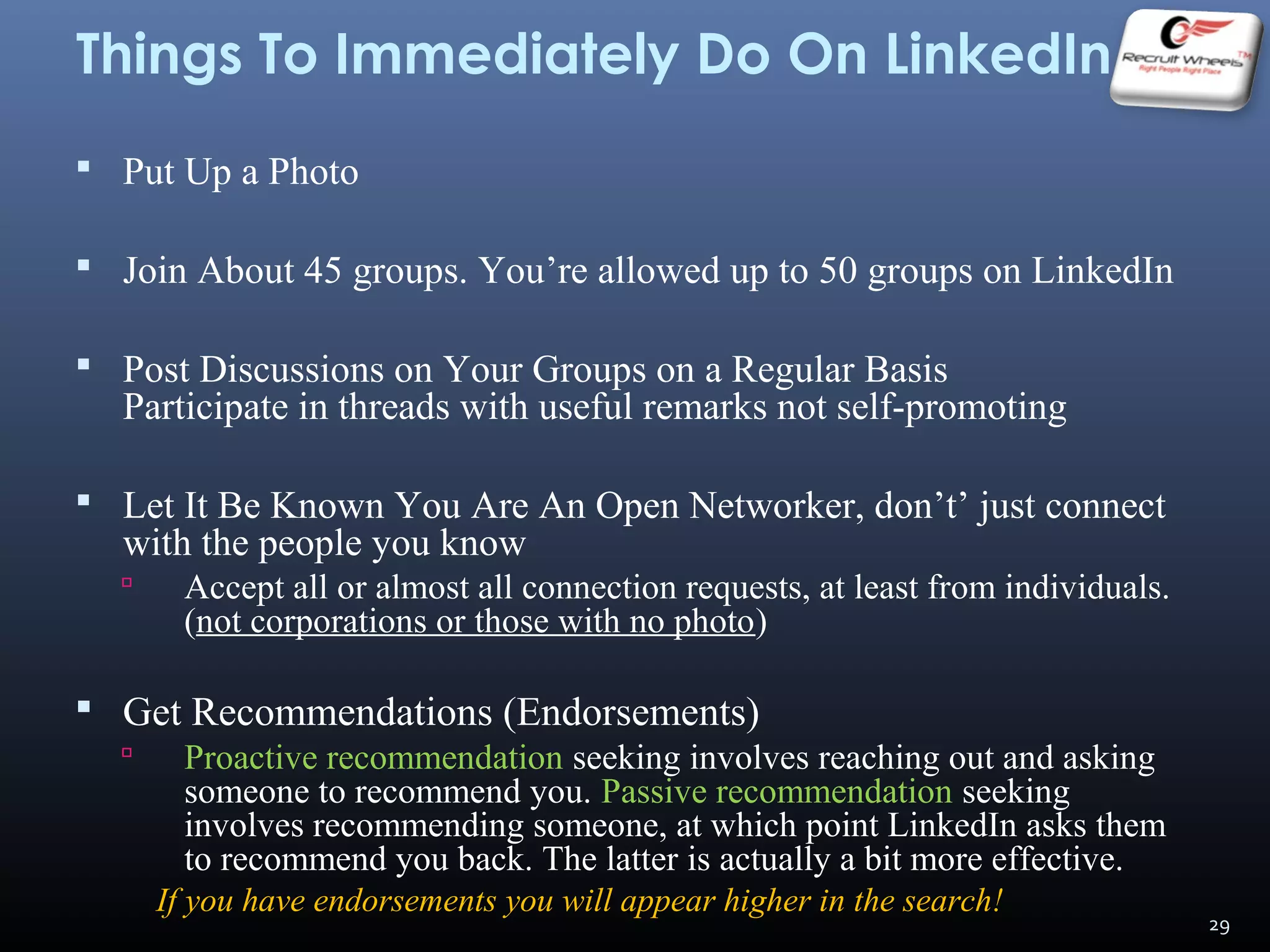 Things To Immediately Do On LinkedIn
 Put Up a Photo
 Join About 45 groups. You’re allowed up to 50 groups on LinkedIn
 Post Discussions on Your Groups on a Regular Basis
Participate in threads with useful remarks not self-promoting
 Let It Be Known You Are An Open Networker, don’t’ just connect
with the people you know
 Accept all or almost all connection requests, at least from individuals.
(not corporations or those with no photo)
 Get Recommendations (Endorsements)
 Proactive recommendation seeking involves reaching out and asking
someone to recommend you. Passive recommendation seeking
involves recommending someone, at which point LinkedIn asks them
to recommend you back. The latter is actually a bit more effective.
If you have endorsements you will appear higher in the search!
29
 