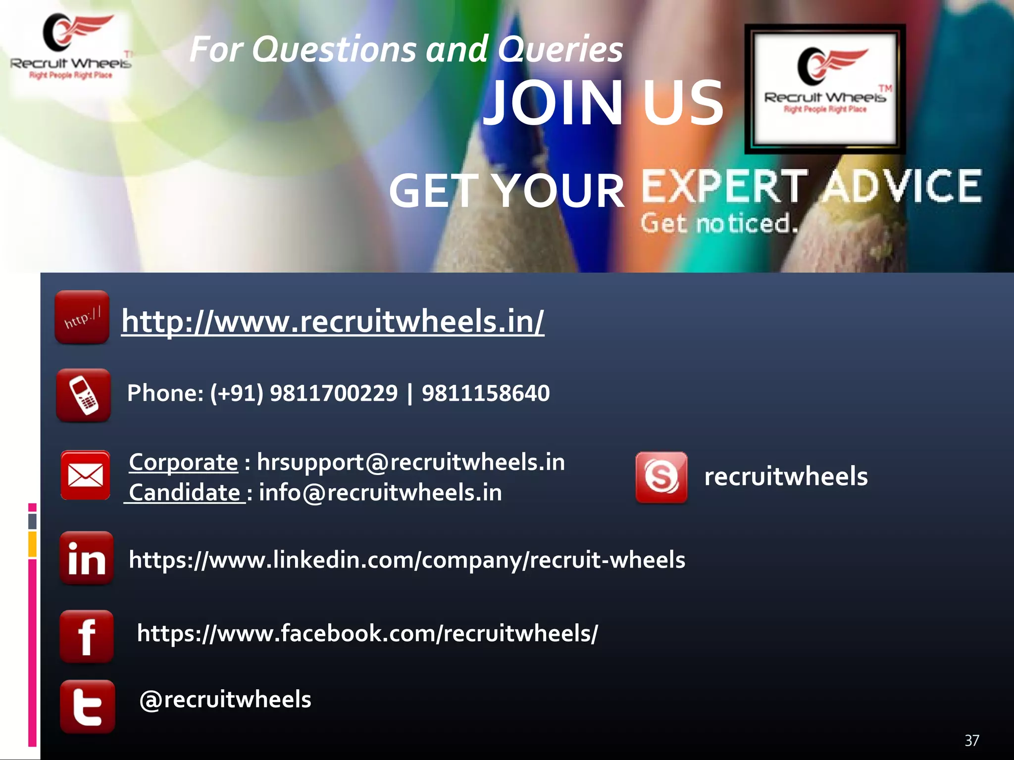 Phone: (+91) 9811700229 | 9811158640
http://www.recruitwheels.in/
recruitwheels
https://www.linkedin.com/company/recruit-wheels
https://www.facebook.com/recruitwheels/
GET YOUR
JOIN US
37
@recruitwheels
For Questions and Queries
Corporate : hrsupport@recruitwheels.in
Candidate : info@recruitwheels.in
 