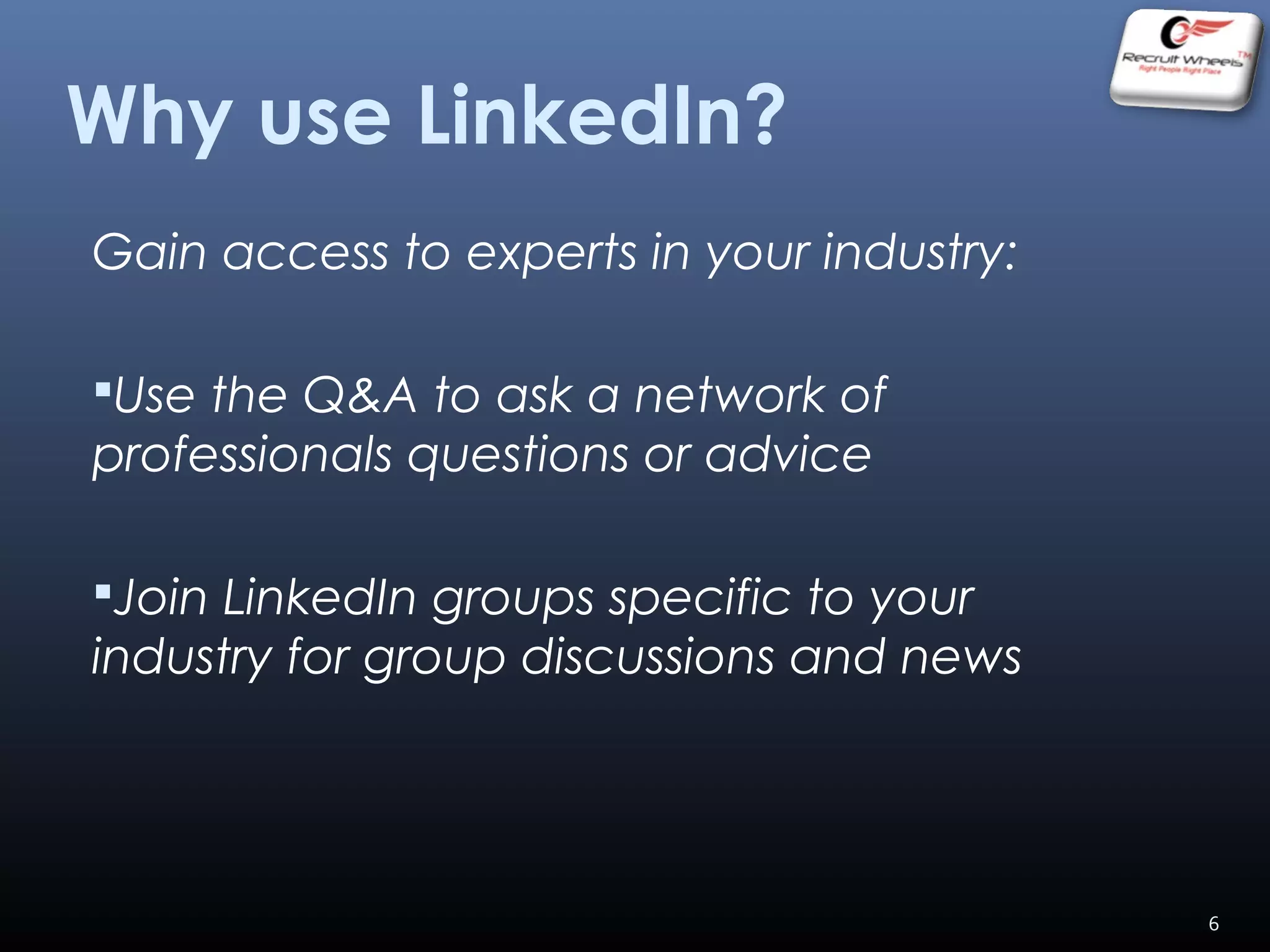 Gain access to experts in your industry:
Use the Q&A to ask a network of
professionals questions or advice
Join LinkedIn groups specific to your
industry for group discussions and news
Why use LinkedIn?
6
 