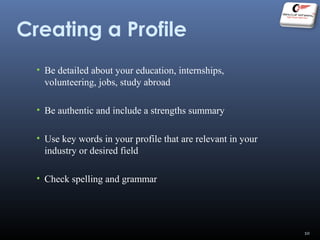 Creating a Profile
• Be detailed about your education, internships,
volunteering, jobs, study abroad
• Be authentic and include a strengths summary
• Use key words in your profile that are relevant in your
industry or desired field
• Check spelling and grammar
10
 