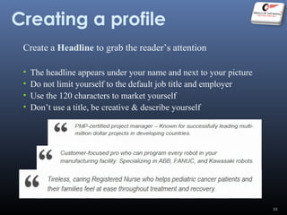 Creating a profile
Create a Headline to grab the reader’s attention
• The headline appears under your name and next to your picture
• Do not limit yourself to the default job title and employer
• Use the 120 characters to market yourself
• Don’t use a title, be creative & describe yourself
12
 