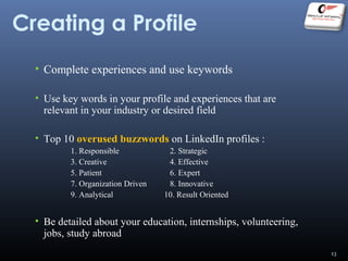 Creating a Profile
• Complete experiences and use keywords
• Use key words in your profile and experiences that are
relevant in your industry or desired field
• Top 10 overused buzzwords on LinkedIn profiles :
1. Responsible 2. Strategic
3. Creative 4. Effective
5. Patient 6. Expert
7. Organization Driven 8. Innovative
9. Analytical 10. Result Oriented
• Be detailed about your education, internships, volunteering,
jobs, study abroad
13
 