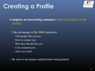 Creating a Profile
Complete an interesting summary (shows up higher in the
profile)
• Take advantage of the 2000 characters
• Tell people who you are
• How to contact you
• Why they should hire you
• Core competencies
• Add your email
• Be sure to use proper capitalization and grammar
14
 