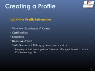 Creating a Profile
Add Other Profile Information
• Volunteer Experiences & Causes
• Certifications
• Education
• Honors & Award
• Skills Section – tell things you are proficient in
• Languages, test scores, patents & others…don’t put in basic courses
like Accounting 101
17
 