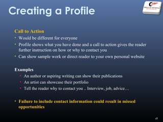 Creating a Profile
Call to Action
• Would be different for everyone
• Profile shows what you have done and a call to action gives the reader
further instruction on how or why to contact you
• Can show sample work or direct reader to your own personal website
Examples
• An author or aspiring writing can show their publications
• An artist can showcase their portfolio
• Tell the reader why to contact you .. Interview, job, advice…
• Failure to include contact information could result in missed
opportunities
18
 