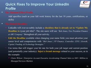 Quick Fixes To Improve Your LinkedIn
Profile
 The Minimal-Effort Profile
 Add specifics (such as your full work history for the last 10 years, certifications, or
skills)
 The Default Headline
 LinkedIn will ever-so-subtly include a checkbox that is already set to “Update My
Headline to (your job title)”. The site users will see “Bob Jones, Vice President Finance
at ABC Company” throughout all your activity.
 Edit the Headline available when changing your name field, you must advertise your
career level and competencies with “Bob Jones | VP Finance, Controller, CFO | Growth,
Capital, Funding, & Technology Strategies.”
 Use terms that will trigger your hit rate for both your job target and current position
(and potentially your industry). Inject a brand message related to your success, as in
the example:
 Claire Wilson | Enterprise Account Executive Accelerating Channel Sales to $40+ Million in
Managed Services Markets
19
 