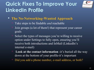 Quick Fixes To Improve Your
LinkedIn Profile
 The No-Networking-Wanted Approach
 Take steps to be findable and reachable
 Join groups (a lot of them!) that represent your career
goals
 Select the types of messages you’re willing to receive
option under Settings to fully open, ensuring you’ll
receive both introductions and InMail (LinkedIn’s
internal e-mail)
 Look at the contact information -it’s buried all the way
down at the bottom of your profile-it’s important
 Did you add a phone number, e-mail address, or both?
20
 