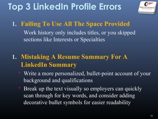 Top 3 LinkedIn Profile Errors
1. Failing To Use All The Space Provided
 Work history only includes titles, or you skipped
sections like Interests or Specialties
1. Mistaking A Resume Summary For A
LinkedIn Summary
 Write a more personalized, bullet-point account of your
background and qualifications
 Break up the text visually so employers can quickly
scan through for key words, and consider adding
decorative bullet symbols for easier readability
21
 