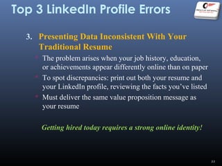 Top 3 LinkedIn Profile Errors
3. Presenting Data Inconsistent With Your
Traditional Resume
 The problem arises when your job history, education,
or achievements appear differently online than on paper
 To spot discrepancies: print out both your resume and
your LinkedIn profile, reviewing the facts you’ve listed
 Must deliver the same value proposition message as
your resume
Getting hired today requires a strong online identity!
22
 