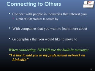 Connecting to Others
 Connect with people in industries that interest you
 Limit of 100 profiles to search by
 With companies that you want to learn more about
 Geographies that you would like to move to
When connecting, NEVER use the built-in message:
“I’d like to add you to my professional network on
LinkedIn”
25
 
