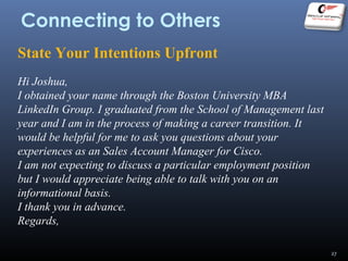 Connecting to Others
State Your Intentions Upfront
Hi Joshua,
I obtained your name through the Boston University MBA
LinkedIn Group. I graduated from the School of Management last
year and I am in the process of making a career transition. It
would be helpful for me to ask you questions about your
experiences as an Sales Account Manager for Cisco.
I am not expecting to discuss a particular employment position
but I would appreciate being able to talk with you on an
informational basis.
I thank you in advance.
Regards,
27
 