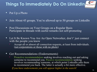 Things To Immediately Do On LinkedIn
 Put Up a Photo
 Join About 45 groups. You’re allowed up to 50 groups on LinkedIn
 Post Discussions on Your Groups on a Regular Basis
Participate in threads with useful remarks not self-promoting
 Let It Be Known You Are An Open Networker, don’t’ just connect
with the people you know
 Accept all or almost all connection requests, at least from individuals.
(not corporations or those with no photo)
 Get Recommendations (Endorsements)
 Proactive recommendation seeking involves reaching out and asking
someone to recommend you. Passive recommendation seeking
involves recommending someone, at which point LinkedIn asks them
to recommend you back. The latter is actually a bit more effective.
If you have endorsements you will appear higher in the search!
29
 