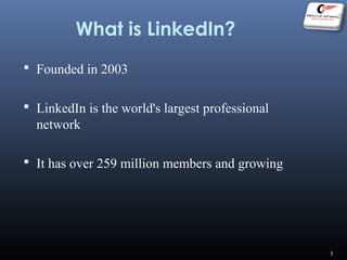 What is LinkedIn?
 Founded in 2003
 LinkedIn is the world's largest professional
network
 It has over 259 million members and growing
3
 