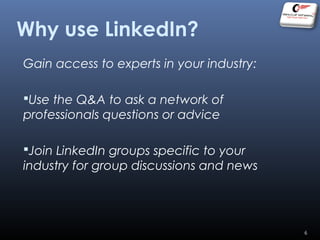 Gain access to experts in your industry:
Use the Q&A to ask a network of
professionals questions or advice
Join LinkedIn groups specific to your
industry for group discussions and news
Why use LinkedIn?
6
 