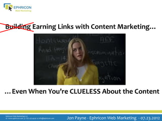 Building Earning Links with Content Marketing…




…Even When You’re CLUELESS About the Content


Ephricon Web Marketing LLC
w: www.ephricon.com p: 877.473.9230 e: info@ephricon.com   Jon Payne - Ephricon Web Marketing - 07.23.2012
 