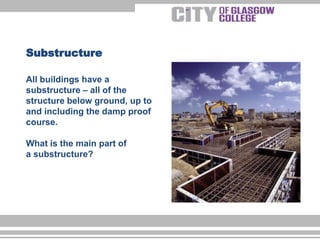 All buildings have a
substructure – all of the
structure below ground, up to
and including the damp proof
course.
What is the main part of
a substructure?
Substructure
 