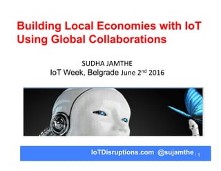 1IoTDisruptions.com @sujamthe
Building Local Economies with IoT
Using Global Collaborations
SUDHA	
  JAMTHE	
  
IoT Week, Belgrade June	
  2nd	
  2016	
  
 