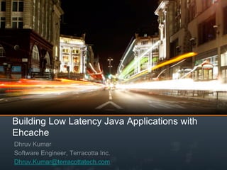Building Low Latency Java Applications with
Ehcache
Dhruv Kumar
Software Engineer, Terracotta Inc.
Dhruv.Kumar@terracottatech.com
 