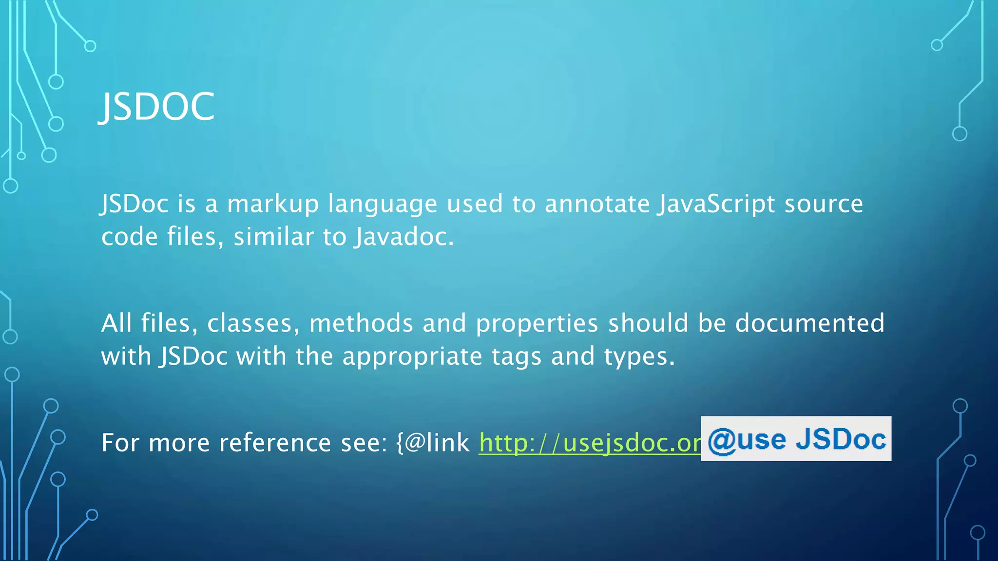 JSDOC JSDoc is a markup language used to annotate JavaScript source code files, similar to Javadoc. All files, classes, methods and properties should be documented with JSDoc with the appropriate tags and types. For more reference see: {@link http://usejsdoc.org} 