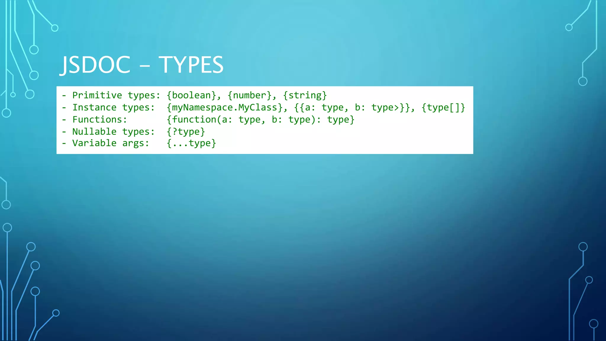 JSDOC - TYPES - Primitive types: {boolean}, {number}, {string} - Instance types: {myNamespace.MyClass}, {{a: type, b: type>}}, {type[]} - Functions: {function(a: type, b: type): type} - Nullable types: {?type} - Variable args: {...type} 