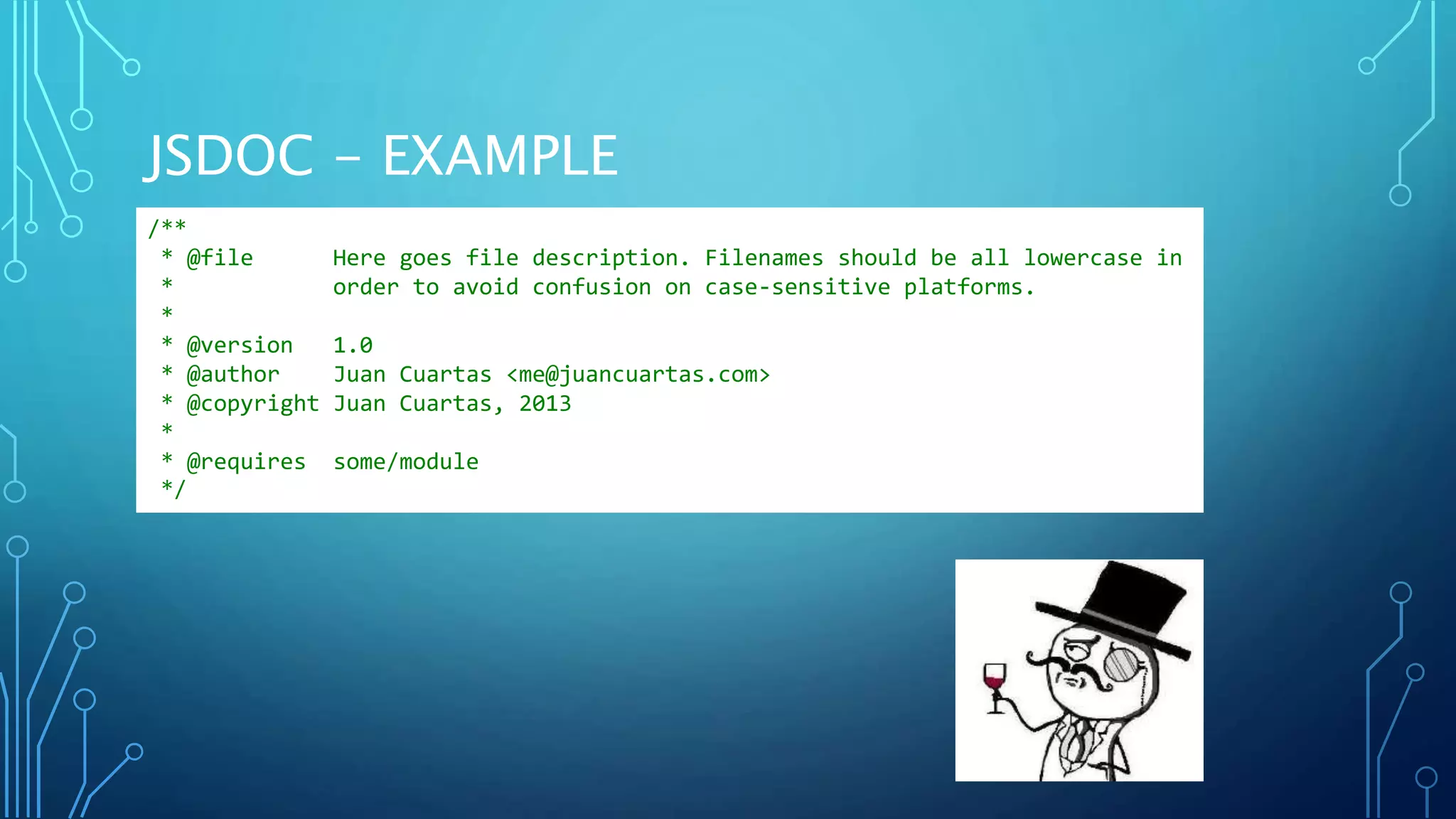 JSDOC - EXAMPLE /** * @file Here goes file description. Filenames should be all lowercase in * order to avoid confusion on case-sensitive platforms. * * @version 1.0 * @author Juan Cuartas <me@juancuartas.com> * @copyright Juan Cuartas, 2013 * * @requires some/module */ 