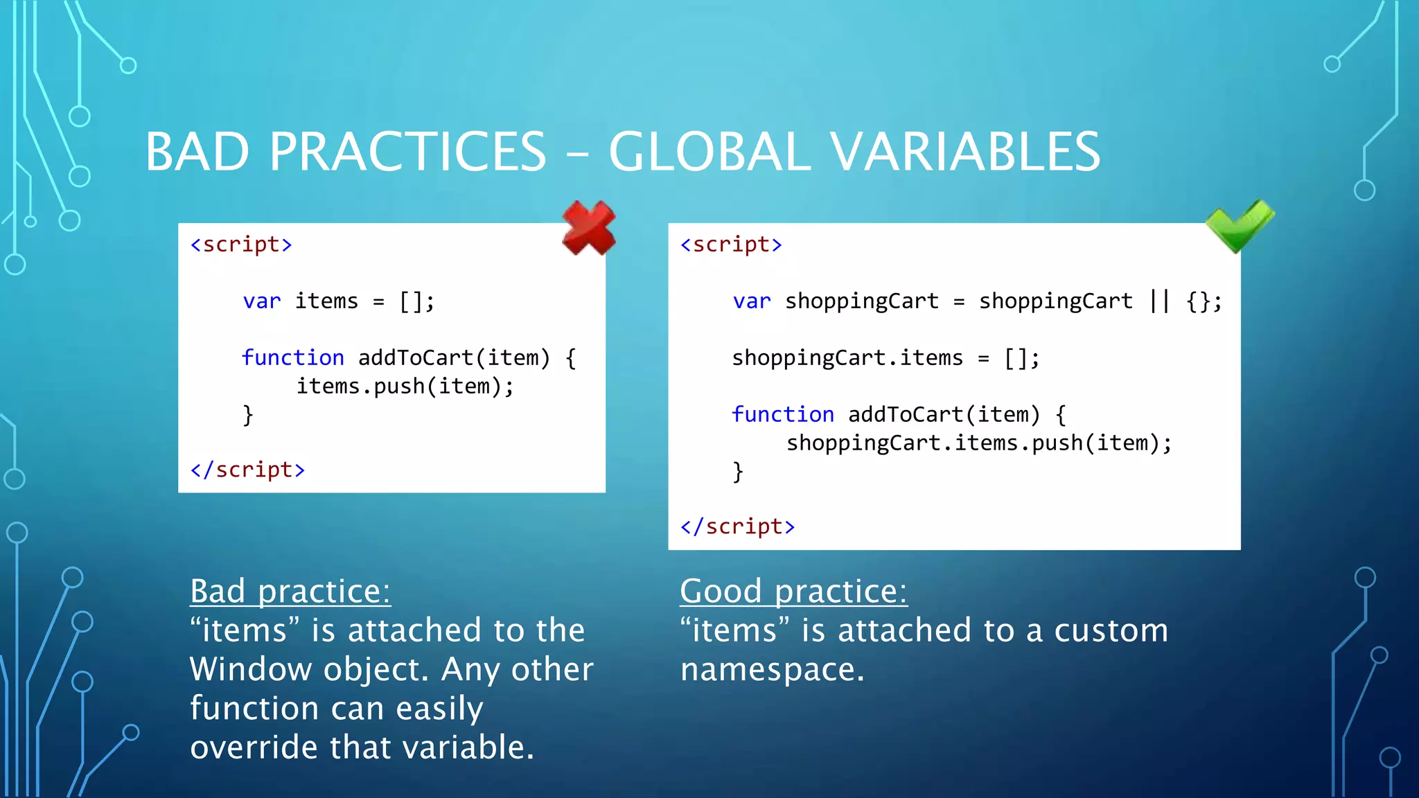 BAD PRACTICES – GLOBAL VARIABLES Bad practice: “items” is attached to the Window object. Any other function can easily override that variable. Good practice: “items” is attached to a custom namespace. <script> var items = []; function addToCart(item) { items.push(item); } </script> <script> var shoppingCart = shoppingCart || {}; shoppingCart.items = []; function addToCart(item) { shoppingCart.items.push(item); } </script> 