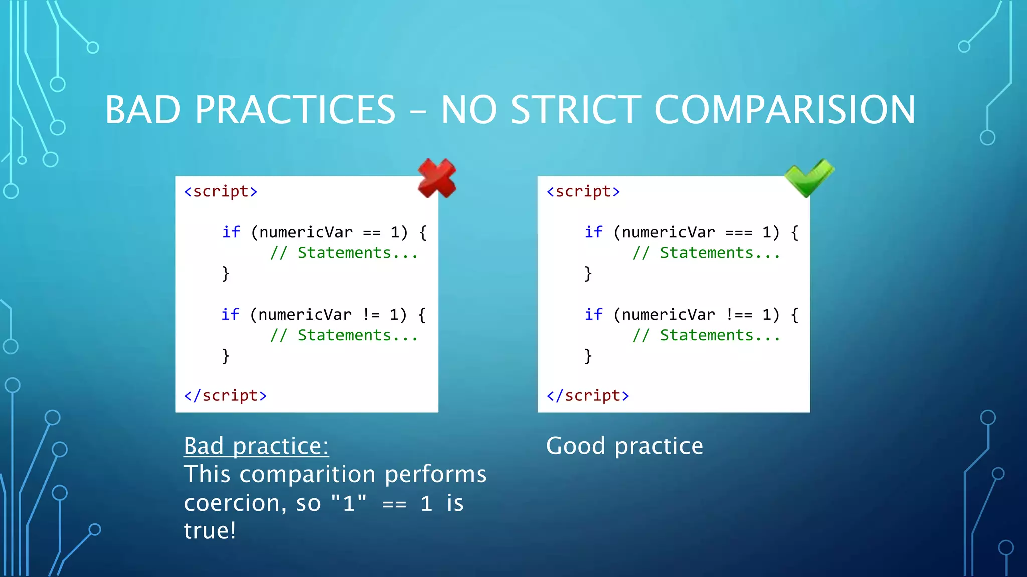BAD PRACTICES – NO STRICT COMPARISION Bad practice: This comparition performs coercion, so "1" == 1 is true! Good practice <script> if (numericVar == 1) { // Statements... } if (numericVar != 1) { // Statements... } </script> <script> if (numericVar === 1) { // Statements... } if (numericVar !== 1) { // Statements... } </script> 