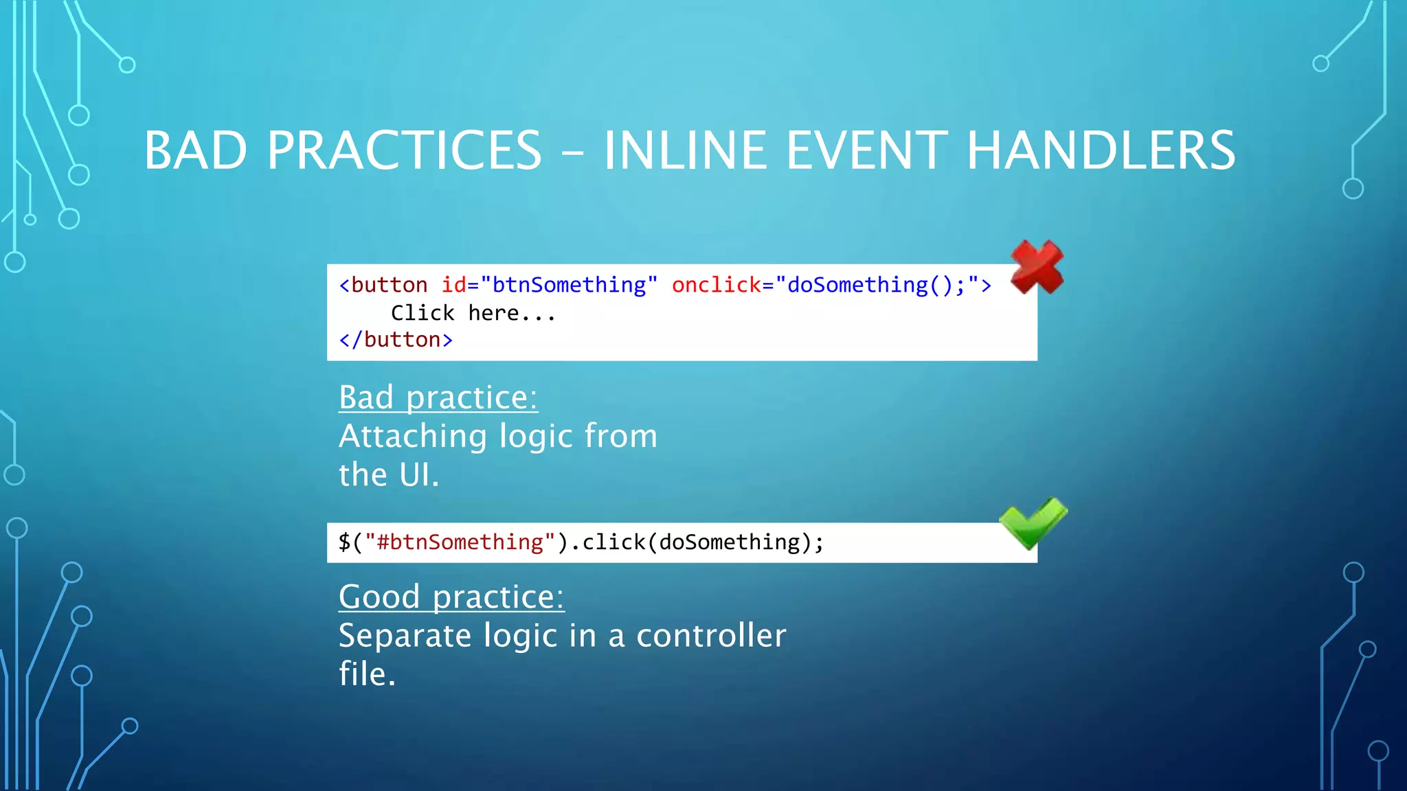 BAD PRACTICES – INLINE EVENT HANDLERS Bad practice: Attaching logic from the UI. Good practice: Separate logic in a controller file. <button id="btnSomething" onclick="doSomething();"> Click here... </button> $("#btnSomething").click(doSomething); 