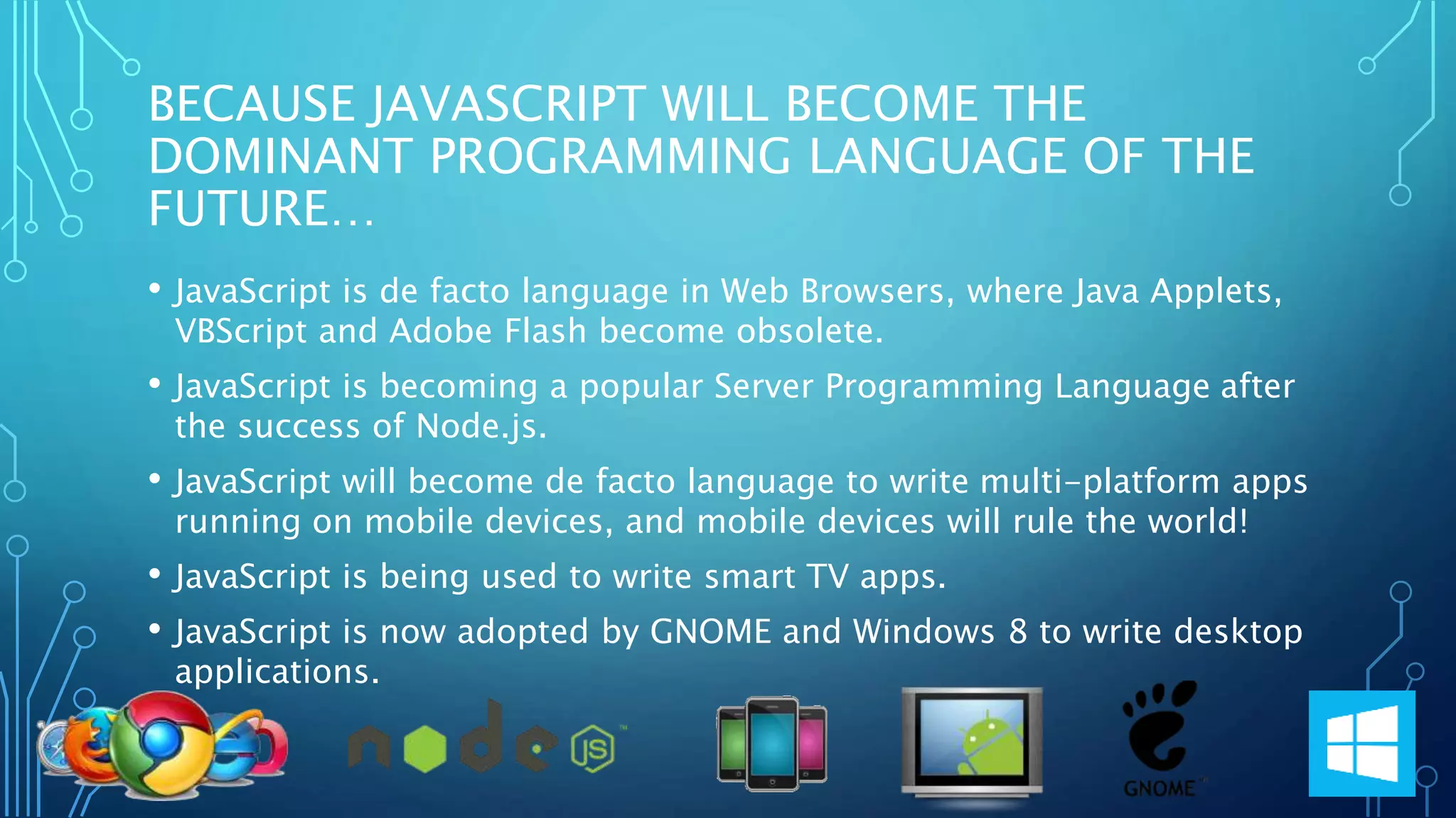BECAUSE JAVASCRIPT WILL BECOME THE DOMINANT PROGRAMMING LANGUAGE OF THE FUTURE… • JavaScript is de facto language in Web Browsers, where Java Applets, VBScript and Adobe Flash become obsolete. • JavaScript is becoming a popular Server Programming Language after the success of Node.js. • JavaScript will become de facto language to write multi-platform apps running on mobile devices, and mobile devices will rule the world! • JavaScript is being used to write smart TV apps. • JavaScript is now adopted by GNOME and Windows 8 to write desktop applications. 