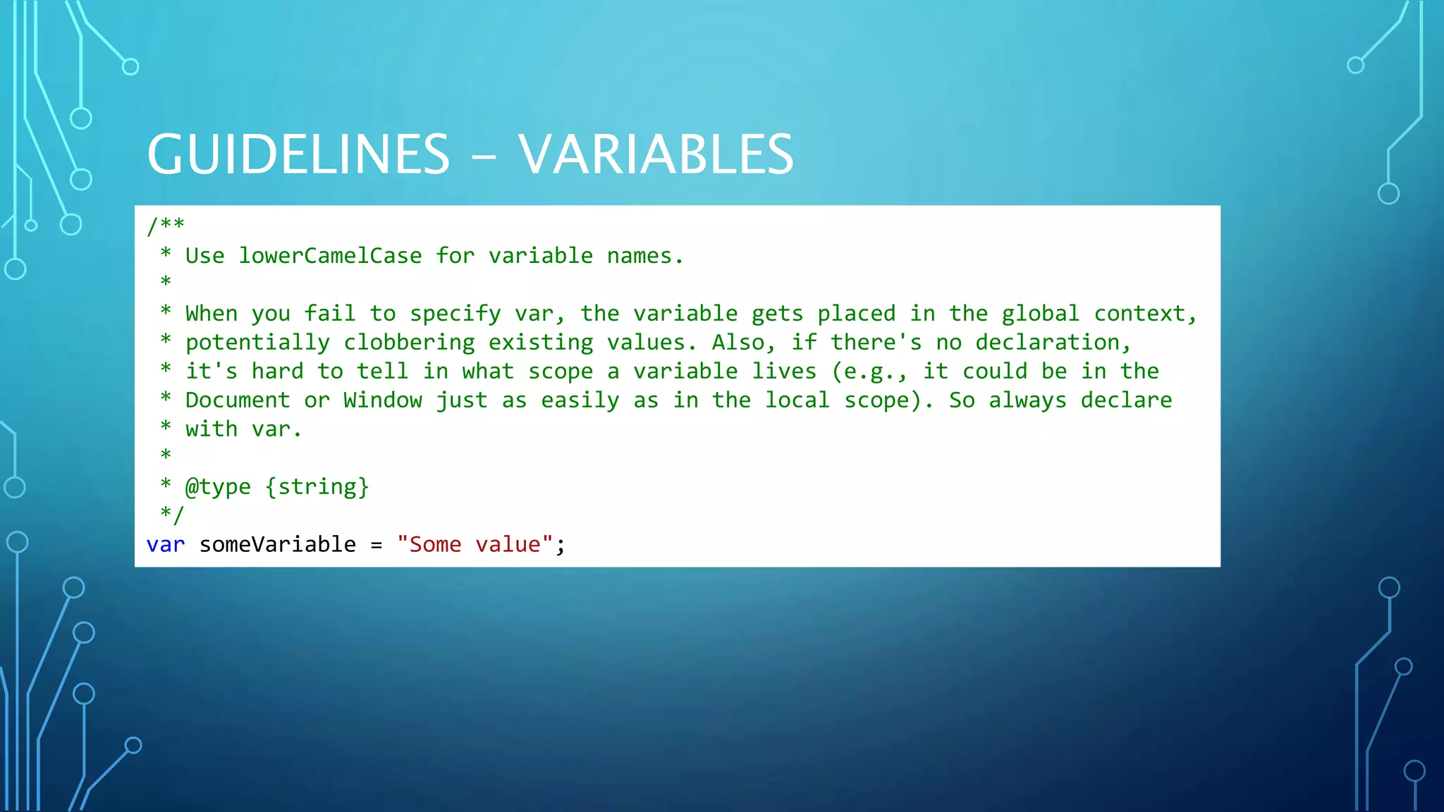 GUIDELINES - VARIABLES /** * Use lowerCamelCase for variable names. * * When you fail to specify var, the variable gets placed in the global context, * potentially clobbering existing values. Also, if there's no declaration, * it's hard to tell in what scope a variable lives (e.g., it could be in the * Document or Window just as easily as in the local scope). So always declare * with var. * * @type {string} */ var someVariable = "Some value"; 